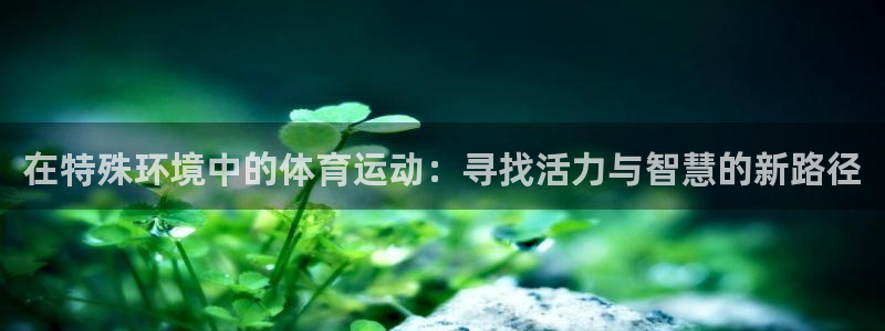 xc体育app官方网站：在特殊环境中的体育运动：寻找活力与智慧的新路径