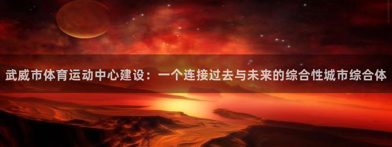 xc体育：武威市体育运动中心建设：一个连接过去与未来的综合性城市综合体